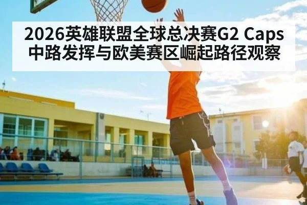 2026英雄联盟全球总决赛G2 Caps中路发挥与欧美赛区崛起路径观察 - Baowei Sports